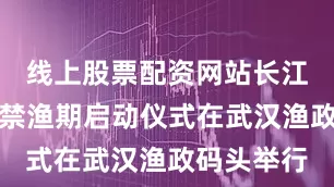 线上股票配资网站长江通江支流禁渔期启动仪式在武汉渔政码头举行